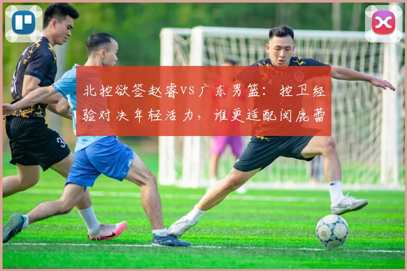 北控欲签赵睿vs广东男篮：控卫经验对决年轻活力，谁更适配闵鹿蕾体系
