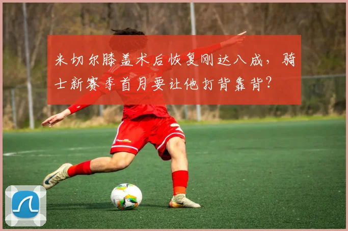 米切尔膝盖术后恢复刚达八成，骑士新赛季首月要让他打背靠背？