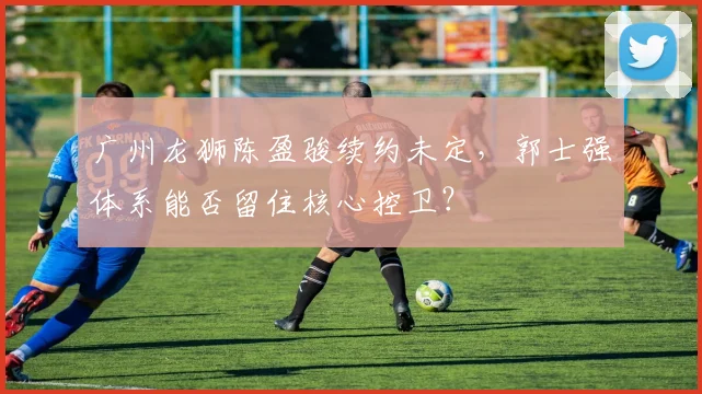 广州龙狮陈盈骏续约未定，郭士强体系能否留住核心控卫？