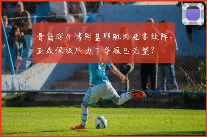 青岛海牛博阿基耶肌肉痉挛缺阵，亚森保级压力下争冠已无望？