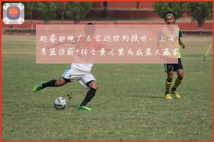 赵睿拒绝广东宏远续约报价,上海男篮顶薪+转会费方案或成最大赢家