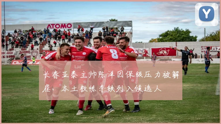 长春亚泰主帅陈洋因保级压力被解雇，本土教练李铁列入候选人